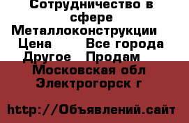 Сотрудничество в сфере Металлоконструкции  › Цена ­ 1 - Все города Другое » Продам   . Московская обл.,Электрогорск г.